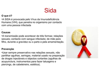 Sida
O que é?
•A SIDA é provocada pelo Vírus da Imunodeficiência
Humana (VIH), que penetra no organismo por contacto
com uma pessoa infectada
.
Causas
•A transmissão pode acontecer de três formas: relações
sexuais; contacto com sangue infectado; de mãe para
filho, durante a gravidez ou o parto e pela amamentação.

Prevenção
•Usar sempre preservativo nas relações sexuais, não
partilhar agulhas, seringas, material usado na preparação
de drogas injectáveis e objectos cortantes (agulhas de
acupunctura, instrumentos para fazer tatuagens e
piercings, de cabeleireiro, estética).
 