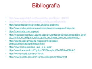 Bibliografia

•   http://www.projectobtt.com/forum/index.php?topic=11328.0
•   http://www.roche.pt/sites-tematicos/infocancro/index.cfm
•   http://portaldadiabetes.pt/index.php/pt/a-diabetes
•   http://www.roche.pt/sites-tematicos/osteoporose/oquee/index.cfm
•   http://obesidade.com.sapo.pt/
•   http://medicosdeportugal.saude.sapo.pt/utentes/obesidade/obesidade_doen
    ca_cronica_e_perigosa_saiba_quais_as_bases_para_o_tratamento_1
•   http://saude.sapo.pt/saude-medicina/medicacao-
    doencas/doencas/hipertensao.html
•   http://www.roche.pt/sida/o_que_e_a_sida/
•   http://www.tratamento.pt/?gclid=CPfOtsnqrbUCFeTMtAodBBoAC
•   http://www.google.pt/search?hl=pt
•   http://www.google.pt/search?q=toxicodependentes&hl=pt
 