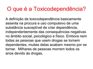 O que é a Toxicodependência?
A definição de toxicodependência basicamente
assenta na procura e uso compulsivo de uma
substância susceptível de criar dependência,
independentemente das consequências negativas
no âmbito social, psicológico e físico. Embora nem
todas as pessoas que usem drogas se tornem
dependentes, muitas delas acabam mesmo por se
tornar. Milhares de pessoas morrem todos os
anos devido às drogas,
 