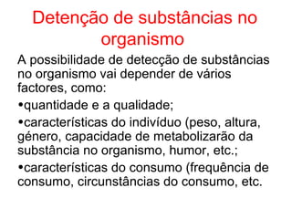 Detenção de substâncias no
         organismo
A possibilidade de detecção de substâncias
no organismo vai depender de vários
factores, como:
•quantidade e a qualidade;
•características do indivíduo (peso, altura,
género, capacidade de metabolizarão da
substância no organismo, humor, etc.;
•características do consumo (frequência de
consumo, circunstâncias do consumo, etc.
 