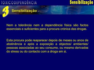 Sensibilização Sensibilização 3 Nem a tolerância nem a dependência física são factos essenciais e suficientes para a procura crónica das drogas. Esta procura pode reaparecer depois de meses ou anos de abstinência e após a exposição a objectos/ ambientes/ pessoas associadas ao seu consumo, ou mesmo derivados do stress ou do contacto com a droga em si. TOXICODEPENDÊNCIA 