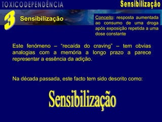 Sensibilização Sensibilização 3 Este fenómeno – “recaída do craving” – tem obvias analogias com a memória a longo prazo a parece representar a essência da adição.  Na década passada, este facto tem sido descrito como: Sensibilização Conceito : resposta aumentada ao consumo de uma droga após exposição repetida a uma dose constante TOXICODEPENDÊNCIA 