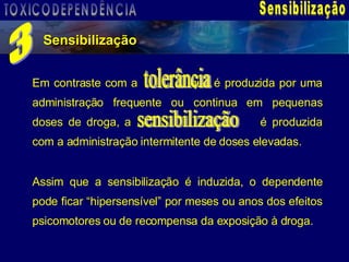Sensibilização Sensibilização 3 Em contraste com a    que é produzida por uma administração frequente ou continua em pequenas doses de droga, a   é produzida com a administração intermitente de doses elevadas. Assim que a sensibilização é induzida, o dependente pode ficar “hipersensível” por meses ou anos dos efeitos psicomotores ou de recompensa da exposição à droga. tolerância sensibilização TOXICODEPENDÊNCIA 