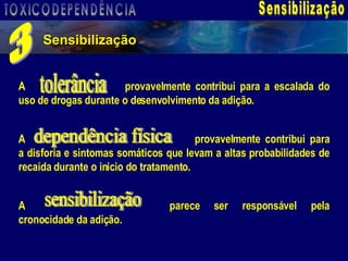 Sensibilização Sensibilização 3 A  provavelmente contribui para a escalada do uso de drogas durante o desenvolvimento da adição.  A  provavelmente contribui para a disforia e sintomas somáticos que levam a altas probabilidades de recaída durante o inicio do tratamento.  A  parece ser responsável pela cronocidade da adição. tolerância dependência física sensibilização TOXICODEPENDÊNCIA 