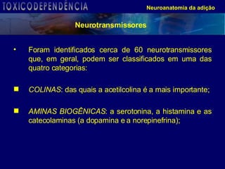 Foram identificados cerca de 60 neurotransmissores que, em geral, podem ser classificados em uma das quatro categorias: COLINAS : das quais a acetilcolina é a mais importante; AMINAS BIOGÊNICAS : a serotonina, a histamina e as catecolaminas (a dopamina e a norepinefrina); Neuroanatomia da adição Neurotransmissores TOXICODEPENDÊNCIA 