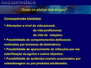 Quais os efeitos das drogas? Consequências   Imediatas : Alterações a nível da vida pessoal,     da vida profissional,   da vida de  relações; Possibilidade de comportamentos delituosos  motivados por sintomas de abstinência; Possibilidade de aparecimento de infecções por má  esterilização da agulha e outros objectos; Possibilidade de acidentes mortais ocasionados por  sobredosagem ou por produtos adulterados. TOXICODEPENDÊNCIA 