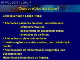Quais os efeitos das drogas? Consequências   a   Longo   Prazo : Alterações psíquicas diversas, nomeadamente: - embotamento ético,  - abaixamento da capacidade crítica,  - alterações de carácter; Alterações no sistema imunitário; Lesões orgânicas, a nível cerebral, com deterioração mental; Aparecimento de malformações congénitas (nos descendentes); Esterilidade, Impotência ou frigidez. TOXICODEPENDÊNCIA 