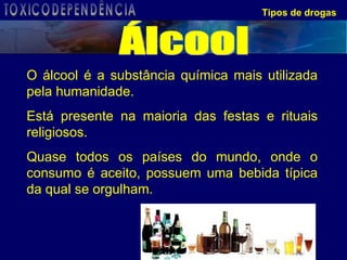O álcool é a substância química mais utilizada pela humanidade.  Está presente na maioria das festas e rituais religiosos.  Quase todos os países do mundo, onde o consumo é aceito, possuem uma bebida típica da qual se orgulham. Tipos de drogas Álcool TOXICODEPENDÊNCIA 