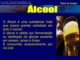 Tipos de drogas O Álcool é uma substância lícita que possui grande variedade em todo o mundo. O álcool é obtido por fermentação ou destilação da glicose presente em cereais, raízes e frutas.  É consumido exclusivamente por via oral.  Álcool TOXICODEPENDÊNCIA 