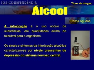 Tipos de drogas A intoxicação  é o uso nocivo de substâncias, em quantidades acima do tolerável para o organismo.  Os sinais e sintomas da intoxicação alcoólica caracterizam-se por  níveis crescentes de depressão do sistema nervoso central .   Efeitos Agudos Álcool TOXICODEPENDÊNCIA 