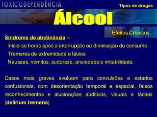 Síndrome de abstinência  –  Inicia-se horas após a interrupção ou diminuição do consumo.  Tremores de extremidade e lábios  Náuseas, vómitos, sudorese, ansiedade e irritabilidade. Casos mais graves evoluem para convulsões e estados confusionais, com desorientação temporal e espacial, falsos reconhecimentos e alucinações auditivas, visuais e tácteis ( delirium tremens ). Tipos de drogas Efeitos Crónicos Álcool TOXICODEPENDÊNCIA 