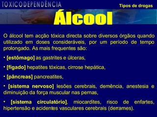 Tipos de drogas O álcool tem acção tóxica directa sobre diversos órgãos quando utilizado em doses consideráveis, por um período de tempo prolongado. As mais frequentes são: [estômago]  as gastrites e úlceras,  [fígado]  hepatites tóxicas, cirrose hepática,  [pâncreas]  pancreatites,  [sistema nervoso]  lesões cerebrais, demência, anestesia e diminuição da força muscular nas pernas, [sistema circulatório] , miocardites, risco de enfartes, hipertensão e acidentes vasculares cerebrais (derrames).  Álcool TOXICODEPENDÊNCIA 