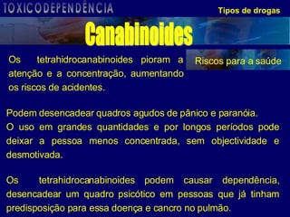 Os  tetrahidrocanabinoides pioram a atenção e a concentração, aumentando os riscos de acidentes.  Tipos de drogas Riscos para a saúde Podem desencadear quadros agudos de pânico e paranóia. O uso em grandes quantidades e por longos períodos pode deixar a pessoa menos concentrada, sem objectividade e desmotivada.  Os  tetrahidrocanabinoides   podem causar dependência, desencadear um quadro psicótico em pessoas que já tinham predisposição para essa doença e cancro no pulmão.  Canabinoides TOXICODEPENDÊNCIA 