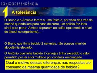A tolerância TOXICODEPENDÊNCIA O Bruno e o António foram a uma festa e, por volta das três da manhã quando iam para casa de carro, um policia fez-lhes sinal para parar. Ambos sopraram ao balão (que mede o nível de álcool no organismo)… O Bruno que tinha bebido 2 cervejas, não acusou nível de alcoolémia elevado; O António que tinha bebido 2 cervejas tinha excedido o valor permitido por lei e foi multado por conduzir embriagado. Qual o motivo dessas diferenças nas respostas ao consumo da mesma quantidade de bebida? 1 