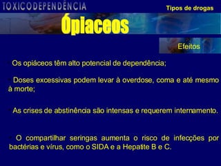 Tipos de drogas Os opiáceos têm alto potencial de dependência; Doses excessivas podem levar à overdose, coma e até mesmo à morte; As crises de abstinência são intensas e requerem internamento. O compartilhar seringas aumenta o risco de infecções por bactérias e vírus, como o SIDA e a Hepatite B e C. Ópiaceos Efeitos TOXICODEPENDÊNCIA 