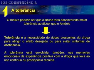 A tolerância O motivo poderia ser que o Bruno teria desenvolvido maior tolerância ao álcool que o António Tolerância  é a necessidade de doses crescentes da droga para atingir o efeito desejado ou para evitar sintomas de abstinência.  A tolerância está envolvida, também, nas memórias emocionais da experiência positiva com a droga que leva ao uso contínuo ou predispõe a recaída. 1 TOXICODEPENDÊNCIA 