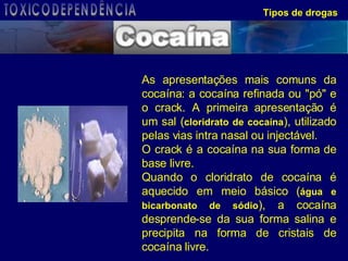 Tipos de drogas As apresentações mais comuns da cocaína: a cocaína refinada ou "pó" e o crack. A primeira apresentação é um sal ( cloridrato de cocaína ), utilizado pelas vias intra nasal ou injectável.  O crack é a cocaína na sua forma de base livre.  Quando o cloridrato de cocaína é aquecido em meio básico ( água e bicarbonato de sódio ), a cocaína desprende-se da sua forma salina e precipita na forma de cristais de cocaína livre. TOXICODEPENDÊNCIA 