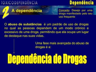 Dependência A dependência 2 O  abuso de substâncias  é um padrão de uso de drogas no qual as pessoas dependem de um modo crónico e excessivo de uma droga, permitindo que ela ocupe um lugar de destaque nas suas vidas. Uma fase mais avançada do abuso de drogas é a:   Dependência de Drogas Conceito : Desejo por uma droga manifestado pelo seu uso frequente TOXICODEPENDÊNCIA 