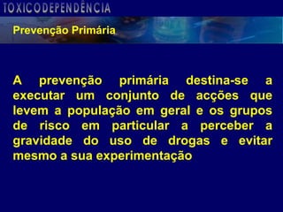 A prevenção primária destina-se a executar um conjunto de acções que levem a população em geral e os grupos de risco em particular a perceber a gravidade do uso de drogas e evitar mesmo a sua experimentação Prevenção Primária TOXICODEPENDÊNCIA 