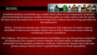 As bebida alcoólicas são bebidas que contêm álcool etílico na sua composição, produzido
pela fermentação de açúcares contidos em frutas, grãos ou caules, como a cana-de-açúcar.
Na maior parte dos países trata-se de uma droga lícita, embora seja uma droga psicoativa do
tipo depressora.
Efeitos - A primeira sensação que o álcool provoca é de segurança. O usuário sente-se
desinibido e solta as suas emoções. Depois vêm os efeitos depressores como a falta de
coordenação motora e sonolência.
Uso contínuo - Nos jovens, o comportamento é psicológico, ou seja, eles passam a depender
do álcool para criar coragem e vencer inibições. Na idade adulta, o dependente pode
desenvolver cirrose hepática, problemas cardíacos e hipertensão. Quanto mais cedo uma
pessoa começa a beber, maior é a possibilidade de se tornar dependente.
ÁLCOOL
 