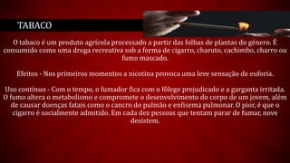 O tabaco é um produto agrícola processado a partir das folhas de plantas do género. É
consumido como uma droga recreativa sob a forma de cigarro, charuto, cachimbo, charro ou
fumo mascado.
Efeitos - Nos primeiros momentos a nicotina provoca uma leve sensação de euforia.
Uso contínuo - Com o tempo, o fumador fica com o fôlego prejudicado e a garganta irritada.
O fumo altera o metabolismo e compromete o desenvolvimento do corpo de um jovem, além
de causar doenças fatais como o cancro do pulmão e enfisema pulmonar. O pior, é que o
cigarro é socialmente admitido. Em cada dez pessoas que tentam parar de fumar, nove
desistem.
TABACO
 