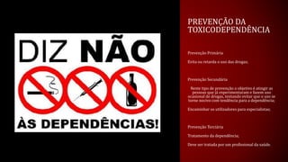 PREVENÇÃO DA
TOXICODEPENDÊNCIA
Prevenção Primária
Evita ou retarda o uso das drogas;
Prevenção Secundária
Neste tipo de prevenção o objetivo é atingir as
pessoas que já experimentaram e fazem uso
ocasional de drogas, tentando evitar que o uso se
torne nocivo com tendência para a dependência;
Encaminhar os utilizadores para especialistas;
Prevenção Terciária
Tratamento da dependência;
Deve ser tratada por um profissional da saúde.
 