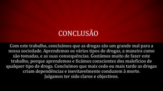 CONCLUSÃO
Com este trabalho, concluímos que as drogas são um grande mal para a
nossa sociedade. Aprendemos os vários tipos de drogas, a maneira como
são tomadas, e as suas consequências. Gostámos muito de fazer este
trabalho, porque aprendemos e ficámos conscientes dos malefícios de
qualquer tipo de droga. Concluímos que mais cedo ou mais tarde as drogas
criam dependências e inevitavelmente conduzem à morte.
Julgamos ter sido claros e objectivos.
 