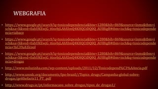 WEBGRAFIA
• https://www.google.pt/search?q=toxicodependencia&biw=1280&bih=869&source=lnms&tbm=i
sch&sa=X&ved=0ahUKEwjG_t6xvbjLAhXImQ4KHQCtDQ0Q_AUIBigB#tbm=isch&q=toxicodepende
ncia+tabaco
• https://www.google.pt/search?q=toxicodependencia&biw=1280&bih=869&source=lnms&tbm=i
sch&sa=X&ved=0ahUKEwjG_t6xvbjLAhXImQ4KHQCtDQ0Q_AUIBigB#tbm=isch&q=toxicodepende
ncia+%C3%A1lcool
• https://www.google.pt/search?q=toxicodependencia&biw=1280&bih=869&source=lnms&tbm=i
sch&sa=X&ved=0ahUKEwjG_t6xvbjLAhXImQ4KHQCtDQ0Q_AUIBigB#tbm=isch&q=toxicodepende
ncia+drogas
• http://www.miluzinha.com/wp-content/uploads/2011/12/Toxicodepend%C3%AAncia.pdf
• http://www.unodc.org/documents/lpo-brazil//Topics_drugs/Campanha-global-sobre-
drogas/getthefacts11_PT_.pdf
• http://www.drugs.ie/pt/informacaeo_sobre_drogas/tipos_de_drogas1/
 