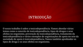 INTRODUÇÃO
O nosso trabalho é sobre a toxicodependência. Vamos abordar vários
temas como o conceito de toxicodependência, tipos de drogas e seus
efeitos no organismo, prevenção da toxicodependência, tratamento da
toxicodependência e vários exemplos de organizações de apoio no seio da
sociedade de apoio à toxicodependência. Vamos também aprofundar os
tipos de droga e os seus efeitos no organismo.
 