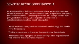 CONCEITO DE TOXICODEPENDÊNCIA
A toxicodependência define-se como um estado de intoxicação crónica ou
periódica, provocada pelo consumo repetido duma droga natural ou sintética,
duma forma voluntária. A toxicodependência é uma doença, talvez a mais
grave, deste fim de século. Ainda segundo o mesmo autor, a
toxicodependência manifesta-se sob três aspetos:
• Desejo invencível e compulsivo de continuar a tomar a droga e de a obter
por todos os meios;
• Tendência a aumentar as doses, por desenvolvimento da tolerância;
• Dependência física e psíquica aos efeitos da droga isto é o aparecimento
dum conjunto de sinais físicos e psíquicos.
 