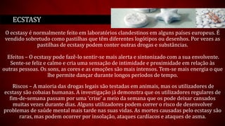 O ecstasy é normalmente feito em laboratórios clandestinos em alguns países europeus. É
vendido sobretudo como pastilhas que têm diferentes logótipos ou desenhos. Por vezes as
pastilhas de ecstasy podem conter outras drogas e substâncias.
Efeitos – O ecstasy pode fazê-lo sentir-se mais alerta e sintonizado com a sua envolvente.
Sente-se feliz e calmo e cria uma sensação de intimidade e proximidade em relação às
outras pessoas. Os sons, as cores e as emoções são mais intensos. Tem-se mais energia o que
lhe permite dançar durante longos períodos de tempo.
Riscos – A maioria das drogas legais são testadas em animais, mas os utilizadores de
ecstasy são cobaias humanas. A investigação já demonstra que os utilizadores regulares de
fim-de-semana passam por uma ‘crise’ a meio da semana que os pode deixar cansados
muitas vezes durante dias. Alguns utilizadores podem correr o risco de desenvolver
problemas de saúde mental mais tarde nas suas vidas. As mortes causadas pelo ecstasy são
raras, mas podem ocorrer por insolação, ataques cardíacos e ataques de asma.
ECSTASY
 