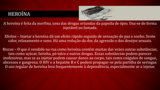 A heroína é feita da morfina, uma das drogas oriundas da papoila de ópio. Usa-se de forma
injetável ou fumada.
Efeitos – Injetar a heroína dá um efeito rápido seguido de sensação de paz e sonho. Sente
calor, relaxamento e sono. Há uma redução da dor, da agressão e dos desejos sexuais.
Riscos – O que é vendido na rua como heroína contém muitas das vezes outras substâncias,
tais como açúcar, farinha, pó talco e outras drogas. Essas substâncias podem parecer
inofensivas, mas se as injetar podem causar danos ao corpo, tais como coágulos de sangue,
abcessos e gangrena. O HIV e a hepatite B e C podem propagar-se pela partilha de seringas.
O uso regular de heroína leva frequentemente à dependência, especialmente se a injetar.
HEROÍNA
 