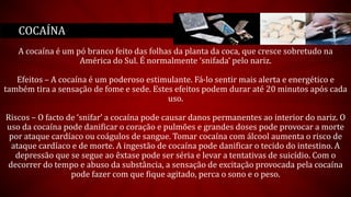 A cocaína é um pó branco feito das folhas da planta da coca, que cresce sobretudo na
América do Sul. É normalmente ‘snifada’ pelo nariz.
Efeitos – A cocaína é um poderoso estimulante. Fá-lo sentir mais alerta e energético e
também tira a sensação de fome e sede. Estes efeitos podem durar até 20 minutos após cada
uso.
Riscos – O facto de ‘snifar’ a cocaína pode causar danos permanentes ao interior do nariz. O
uso da cocaína pode danificar o coração e pulmões e grandes doses pode provocar a morte
por ataque cardíaco ou coágulos de sangue. Tomar cocaína com álcool aumenta o risco de
ataque cardíaco e de morte. A ingestão de cocaína pode danificar o tecido do intestino. A
depressão que se segue ao êxtase pode ser séria e levar a tentativas de suicídio. Com o
decorrer do tempo e abuso da substância, a sensação de excitação provocada pela cocaína
pode fazer com que fique agitado, perca o sono e o peso.
COCAÍNA
 