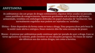 As anfetaminas são um grupo de drogas estimulantes, algumas delas usadas no passado
como pastilhas de emagrecimento. Aparecem geralmente sob a forma de pó branco
acinzentado, vendidas em embalagens dobradas em papel chamadas de ‘invólucros’. São
normalmente engolidas mas podem ser injetadas ou ‘snifadas’.
Efeitos – Estes dependem da forma como se toma a droga. Uma pequena dose pela boca fá-
lo sentir mais alerta e enérgico. Doses maiores dão-lhe uma sensação de prazer.
Riscos – A psicose por anfetaminas pode continuar após ter parado de usar a droga. Caso se
torne agressivo ou violento, pode envolver-se em situações perigosas. Os riscos de injetar
são idênticos aos das outras drogas, tais como a heroína.
ANFETAMINA
 