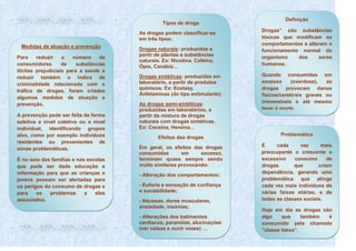 Tipos de droga
As drogas podem classificar-se
em três tipos:
Medidas de atuação e prevenção
Para
reduzir
o
número
de
consumidores
de
substâncias
ilícitas prejudiciais para a saúde e
reduzir também o índice de
criminalidade relacionada com o
tráfico de drogas, foram criadas
algumas medidas de atuação e
prevenção.
A prevenção pode ser feita de forma
seletiva a nível coletivo ou a nível
individual, identificando grupos
alvo, como por exemplo indivíduos
residentes ou provenientes de
zonas problemáticas.
É no seio das famílias e nas escolas
que pode ser dada educação e
informação para que as crianças e
jovens possam ser alertadas para
os perigos do consumo de drogas e
para
os
problemas
a
elas
associados.

Drogas naturais: produzidas a
partir de plantas e substâncias
naturais. Ex: Nicotina, Cafeina,
Ópio, Canábis…
Drogas sintéticas: produzidas em
laboratório, a partir de produtos
químicos. Ex: Ecstasy,
Anfetaminas (do tipo estimulante)
As drogas semi-sintéticas:
produzidas em laboratórios, a
partir da mistura de drogas
naturais com drogas sintéticas.
Ex: Cocaína, Heroína…
Efeitos das drogas
Em geral, os efeitos das drogas
consumidas
em
excesso,
terminam quase sempre sendo
muito similares provocando:
- Alteração dos comportamentos;
- Euforia e sensação de confiança
e sociabilidade;
- Náuseas, dores musculares,
ansiedade, insónias;
- Alterações dos batimentos
cardíacos, paranóias, alucinações
(ver coisas e ouvir vozes) …

Definição
Drogas” são substâncias
tóxicas que modificam os
comportamentos e alteram o
funcionamento normal do
organismo
dos
seres
humanos.
Quando consumidas em
excesso
(overdose),
as
drogas provocam danos
físicos/cerebrais graves ou
irreversíveis e até mesmo
levar à morte.

Problemática
É
cada
vez
mais
preocupante o crescente e
excessivo
consumo
de
drogas
que
criam
dependência, gerando uma
problemática que atinge
cada vez mais indivíduos de
várias faixas etárias, e de
todas as classes sociais.
Hoje em dia as drogas são
algo
que
também
é
consumido pela chamada
“classe baixa”.

 