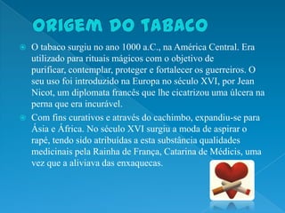    O tabaco surgiu no ano 1000 a.C., na América Central. Era
    utilizado para rituais mágicos com o objetivo de
    purificar, contemplar, proteger e fortalecer os guerreiros. O
    seu uso foi introduzido na Europa no século XVI, por Jean
    Nicot, um diplomata francês que lhe cicatrizou uma úlcera na
    perna que era incurável.
   Com fins curativos e através do cachimbo, expandiu-se para
    Ásia e África. No século XVI surgiu a moda de aspirar o
    rapé, tendo sido atribuídas a esta substância qualidades
    medicinais pela Rainha de França, Catarina de Médicis, uma
    vez que a aliviava das enxaquecas.
 
