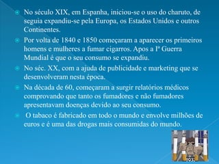    No século XIX, em Espanha, iniciou-se o uso do charuto, de
    seguia expandiu-se pela Europa, os Estados Unidos e outros
    Continentes.
   Por volta de 1840 e 1850 começaram a aparecer os primeiros
    homens e mulheres a fumar cigarros. Apos a Iª Guerra
    Mundial é que o seu consumo se expandiu.
   No séc. XX, com a ajuda de publicidade e marketing que se
    desenvolveram nesta época.
   Na década de 60, começaram a surgir relatórios médicos
    comprovando que tanto os fumadores e não fumadores
    apresentavam doenças devido ao seu consumo.
    O tabaco é fabricado em todo o mundo e envolve milhões de
    euros e é uma das drogas mais consumidas do mundo.
 