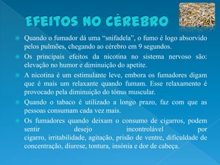    Quando o fumador dá uma “snifadela”, o fumo é logo absorvido
    pelos pulmões, chegando ao cérebro em 9 segundos.
   Os principais efeitos da nicotina no sistema nervoso são:
    elevação no humor e diminuição do apetite.
   A nicotina é um estimulante leve, embora os fumadores digam
    que é mais um relaxante quando fumam. Esse relaxamento é
    provocado pela diminuição do tónus muscular.
   Quando o tabaco é utilizado a longo prazo, faz com que as
    pessoas consumam cada vez mais.
   Os fumadores quando deixam o consumo de cigarros, podem
    sentir              desejo             incontrolável            por
    cigarro, irritabilidade, agitação, prisão de ventre, dificuldade de
    concentração, diurese, tontura, insónia e dor de cabeça.
 