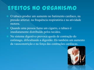  O tabaco produz um aumento no batimento cardíaco, na
  pressão arterial, na frequência respiratória e na atividade
  motora.
 Quando uma pessoa fuma um cigarro, o tabaco é
  imediatamente distribuído pelos tecidos.
 No sistema digestivo provoca queda de contração do
  estômago, dificultando a digestão. Há também um aumento
  da vasoconstrição e na força das contrações cardíacas.
 