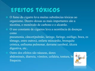   O fumo do cigarro leva muitas substâncias tóxicas ao
    organismo. Dentro dessas as mais importantes são a
    nicotina, o monóxido de carbono e o alcatrão.
   O uso constante de cigarros leva a ocorrência de doenças
    como
    pneumonia, câncer(pulmão, laringe, faringe, esófago, boca, es
    tômago, entre outros), enfarte miocárdio, bronquite
    crónica, enfisema pulmonar, derrame cerebral, úlcera
    digestiva, etc..
   Outro dos efeitos são náuseas, dores
    abdominais, diarreia, vómitos, cefaleia, tontura, bradicardia e
    fraqueza.
 