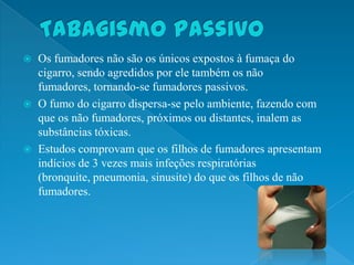    Os fumadores não são os únicos expostos à fumaça do
    cigarro, sendo agredidos por ele também os não
    fumadores, tornando-se fumadores passivos.
   O fumo do cigarro dispersa-se pelo ambiente, fazendo com
    que os não fumadores, próximos ou distantes, inalem as
    substâncias tóxicas.
   Estudos comprovam que os filhos de fumadores apresentam
    indícios de 3 vezes mais infeções respiratórias
    (bronquite, pneumonia, sinusite) do que os filhos de não
    fumadores.
 