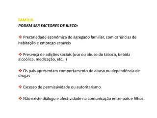 FAMÍLIA
PODEM SER FACTORES DE RISCO:
 Precariedade económica do agregado familiar, com carências de
habitação e emprego estáveis
 Presença de adições sociais (uso ou abuso do tabaco, bebida
alcoólica, medicação, etc...)
 Os pais apresentam comportamento de abuso ou dependência de
drogas
 Excesso de permissividade ou autoritarismo
 Não existe diálogo e afectividade na comunicação entre pais e filhos
 