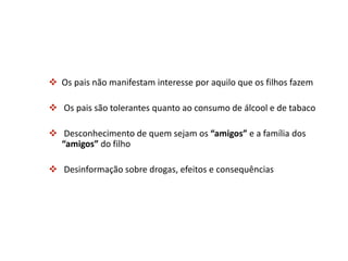  Os pais não manifestam interesse por aquilo que os filhos fazem
 Os pais são tolerantes quanto ao consumo de álcool e de tabaco
 Desconhecimento de quem sejam os “amigos” e a família dos
“amigos” do filho
 Desinformação sobre drogas, efeitos e consequências
 