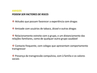 AMIGOS
PODEM SER FACTORES DE RISCO:
 Atitudes que possam favorecer a experiência com drogas
 Amizade com usuários de tabaco, álcool e outras drogas
 Relacionamento estreito com o grupo, e um distanciamento das
relações familiares, como de qualquer outro grupo saudável
 Contacto frequente, com colegas que apresentam comportamento
transgressor
 Presença da transgressão compulsiva, com à família e os valores
sociais
 