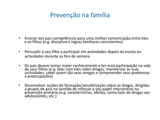 Prevenção na família
• Ensinar aos pais competências para uma melhor comunicação entre eles
e os filhos (e.g. disciplina e regras familiares consistentes)
• Persuadir o seu filho a participar em actividades depois da escola ou
actividades durante os fins de semana
• Os pais devem tomar maior conhecimento e ter mais participação na vida
de seus filhos (e.g. falar com eles sobre drogas, monitorizar as suas
actividades, saber quem são seus amigos e compreender seus problemas
e preocupações)
• Desenvolver acções de formação/sensibilização sobre as drogas, dirigidas
a grupos de pais no sentido de reforçar o seu papel interventivo na
prevenção primária (e.g. características, efeitos, como falar de drogas aos
adolescentes, etc.)
 