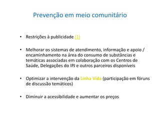 Prevenção em meio comunitário
• Restrições à publicidade (1)
• Melhorar os sistemas de atendimento, informação e apoio /
encaminhamento na área do consumo de substâncias e
temáticas associadas em colaboração com os Centros de
Saúde, Delegações do IPJ e outros parceiros disponíveis
• Optimizar a intervenção da Linha Vida (participação em fóruns
de discussão temáticos)
• Diminuir a acessibilidade e aumentar os preços
 