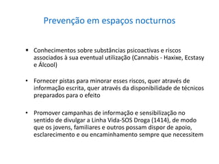 Prevenção em espaços nocturnos
 Conhecimentos sobre substâncias psicoactivas e riscos
associados à sua eventual utilização (Cannabis - Haxixe, Ecstasy
e Álcool)
• Fornecer pistas para minorar esses riscos, quer através de
informação escrita, quer através da disponibilidade de técnicos
preparados para o efeito
• Promover campanhas de informação e sensibilização no
sentido de divulgar a Linha Vida-SOS Droga (1414), de modo
que os jovens, familiares e outros possam dispor de apoio,
esclarecimento e ou encaminhamento sempre que necessitem
 