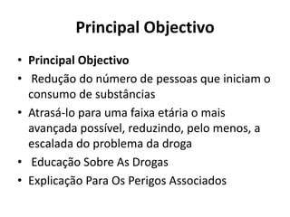 Principal Objectivo
• Principal Objectivo
• Redução do número de pessoas que iniciam o
consumo de substâncias
• Atrasá-lo para uma faixa etária o mais
avançada possível, reduzindo, pelo menos, a
escalada do problema da droga
• Educação Sobre As Drogas
• Explicação Para Os Perigos Associados
 