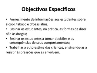 Objectivos Específicos
• Fornecimento de informações aos estudantes sobre
álcool, tabaco e drogas afins;
• Ensinar os estudantes, na prática, as formas de dizer
não às drogas;
• Ensinar os estudantes a tomar decisões e as
consequências de seus comportamentos;
• Trabalhar a auto-estima das crianças, ensinando-as a
resistir às pressões que as envolvem.
 