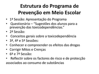 Estrutura do Programa de
Prevenção em Meio Escolar
• 1ª Sessão: Apresentação do Programa
• Questionário – “Sugestões dos alunos para a
prevenção das toxicodependências.”
• 2ª Sessão:
• Conceitos gerais sobre a toxicodependência
• 3ª, 4ª e 5ª Sessões:
• Conhecer e compreender os efeitos das drogas
• Corrigir Mitos e Crenças
• 6ª e 7ª Sessão:
• Reflectir sobre os factores de risco e de protecção
associados ao consumo de substâncias
 